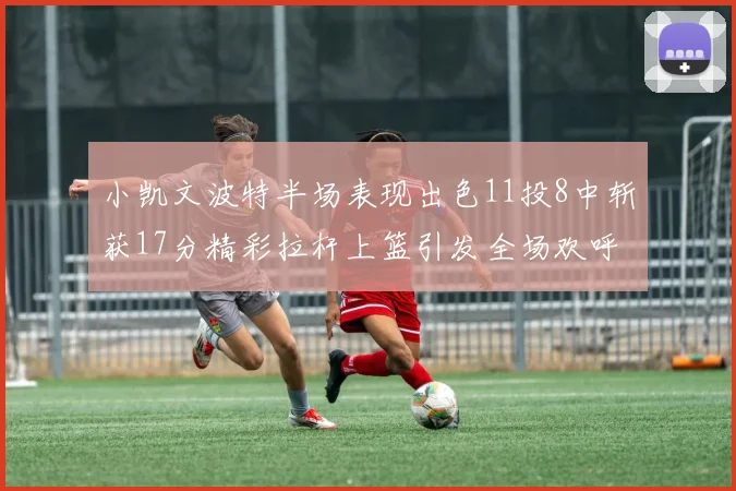 小凯文波特半场表现出色11投8中斩获17分精彩拉杆上篮引发全场欢呼