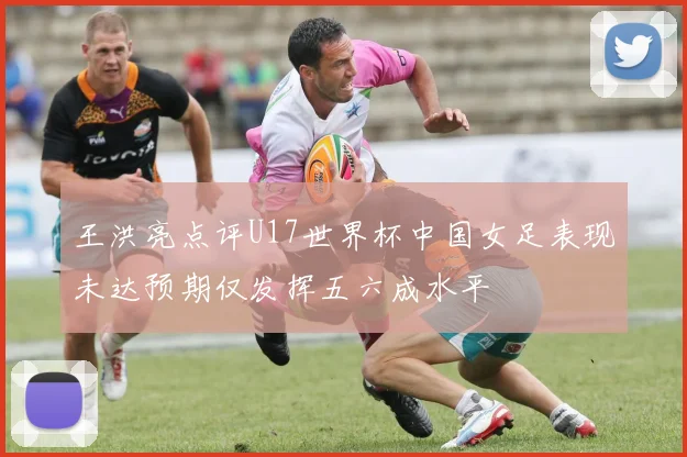 王洪亮点评U17世界杯中国女足表现未达预期仅发挥五六成水平