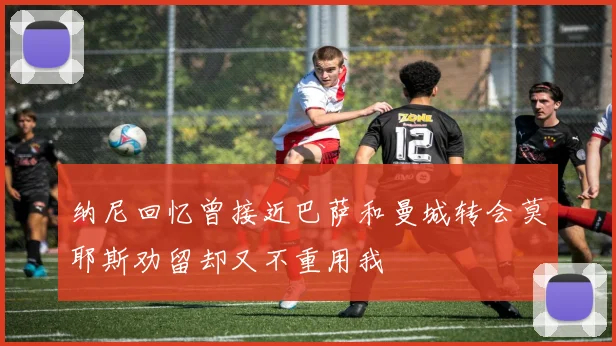 纳尼回忆曾接近巴萨和曼城转会莫耶斯劝留却又不重用我