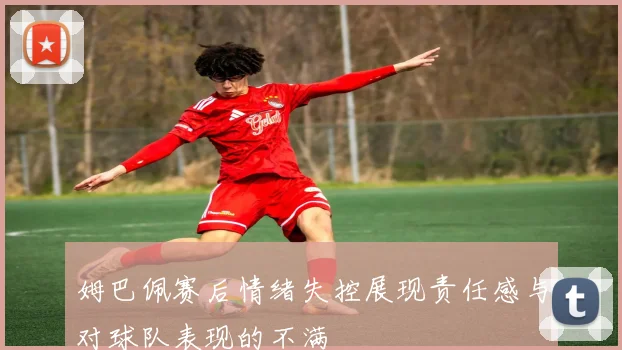 姆巴佩赛后情绪失控展现责任感与对球队表现的不满