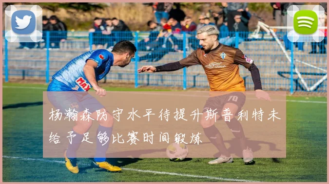 杨瀚森防守水平待提升斯普利特未给予足够比赛时间锻炼