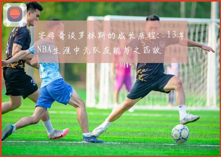 字母哥谈罗林斯的成长历程：13年NBA生涯中无队友能与之匹敌