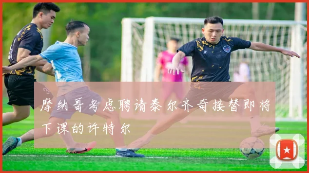 摩纳哥考虑聘请泰尔齐奇接替即将下课的许特尔