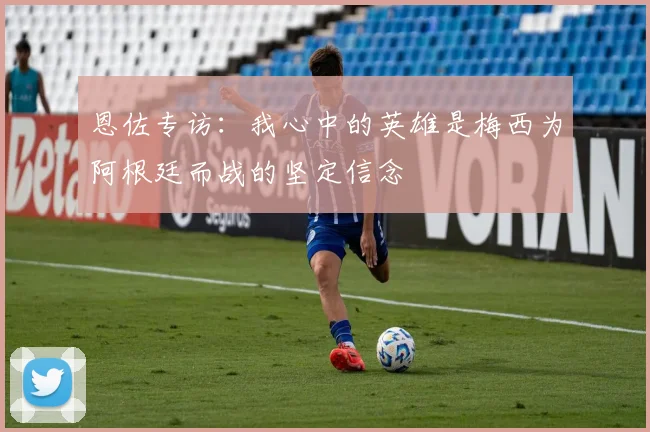 恩佐专访：我心中的英雄是梅西为阿根廷而战的坚定信念