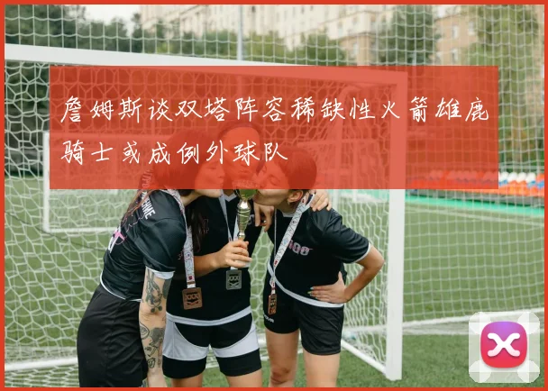 詹姆斯谈双塔阵容稀缺性火箭雄鹿骑士或成例外球队