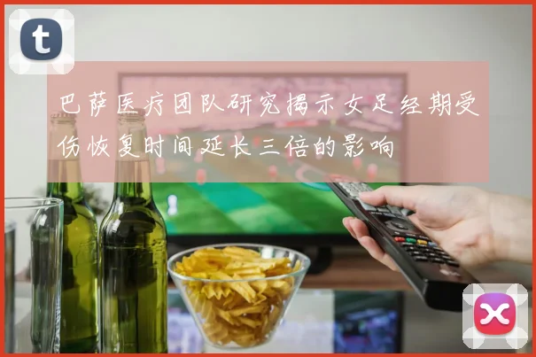 巴萨医疗团队研究揭示女足经期受伤恢复时间延长三倍的影响