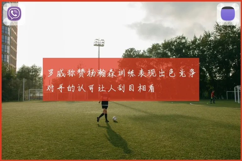 罗威称赞杨瀚森训练表现出色竞争对手的认可让人刮目相看