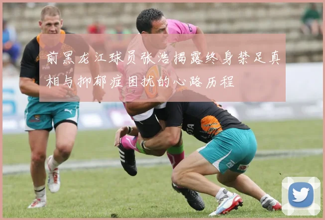 前黑龙江球员张浩揭露终身禁足真相与抑郁症困扰的心路历程