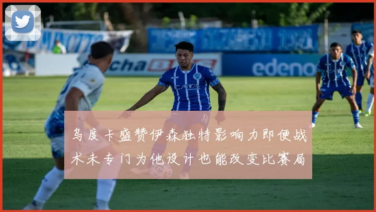 乌度卡盛赞伊森独特影响力即便战术未专门为他设计也能改变比赛局势