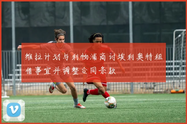 维拉计划与利物浦商讨埃利奥特租借事宜并调整合同条款