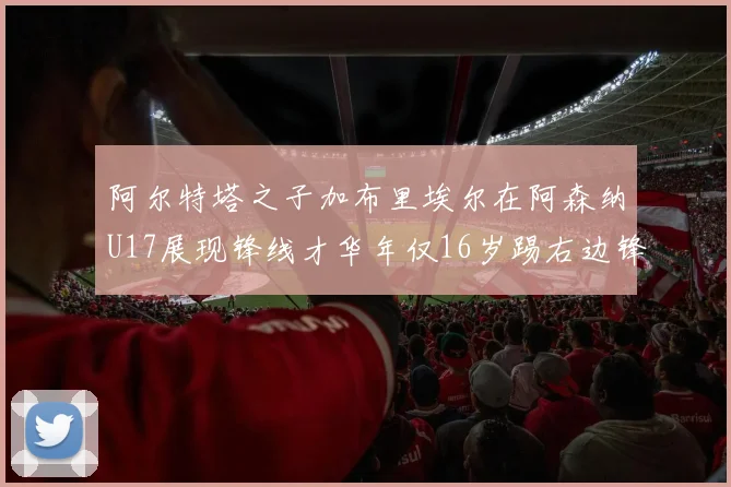 阿尔特塔之子加布里埃尔在阿森纳U17展现锋线才华年仅16岁踢右边锋