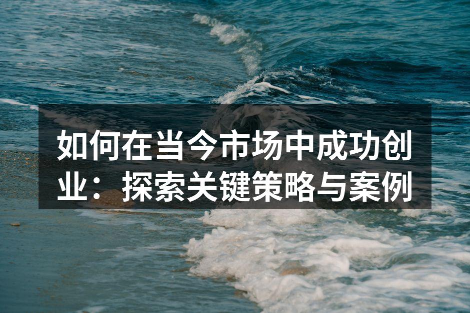 如何在当今市场中成功创业：探索关键策略与案例